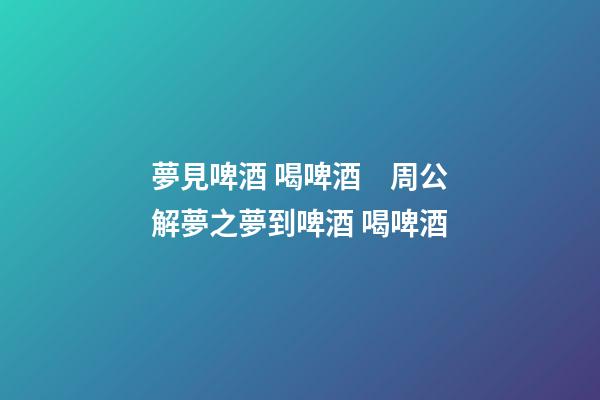 夢見啤酒 喝啤酒　周公解夢之夢到啤酒 喝啤酒